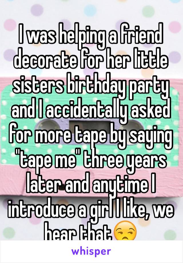 I was helping a friend decorate for her little sisters birthday party and I accidentally asked for more tape by saying "tape me" three years later and anytime I introduce a girl I like, we hear that😒