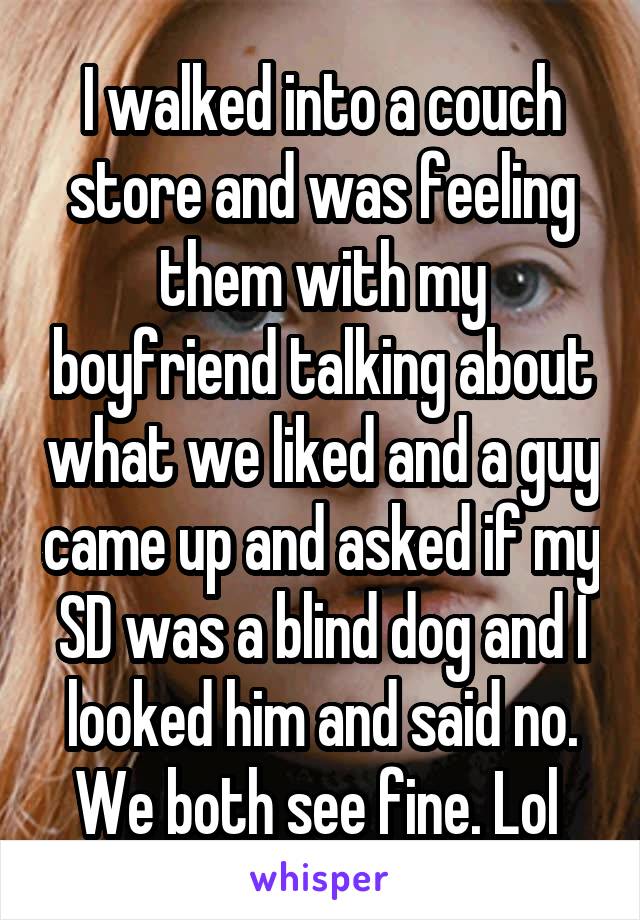 I walked into a couch store and was feeling them with my boyfriend talking about what we liked and a guy came up and asked if my SD was a blind dog and I looked him and said no. We both see fine. Lol 