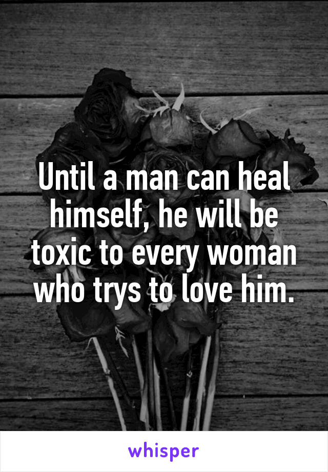 Until a man can heal himself, he will be toxic to every woman who trys to love him.