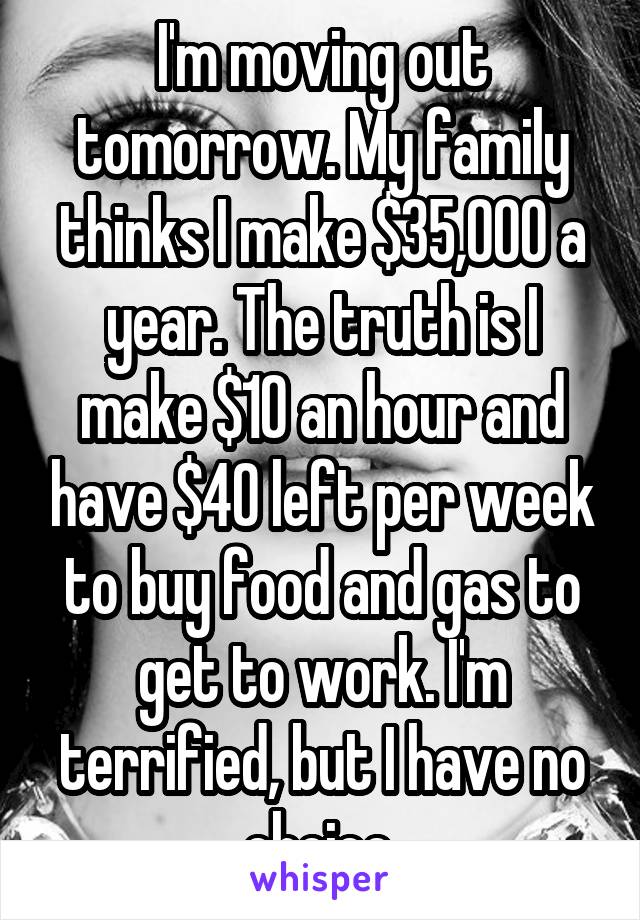 I'm moving out tomorrow. My family thinks I make $35,000 a year. The truth is I make $10 an hour and have $40 left per week to buy food and gas to get to work. I'm terrified, but I have no choice.