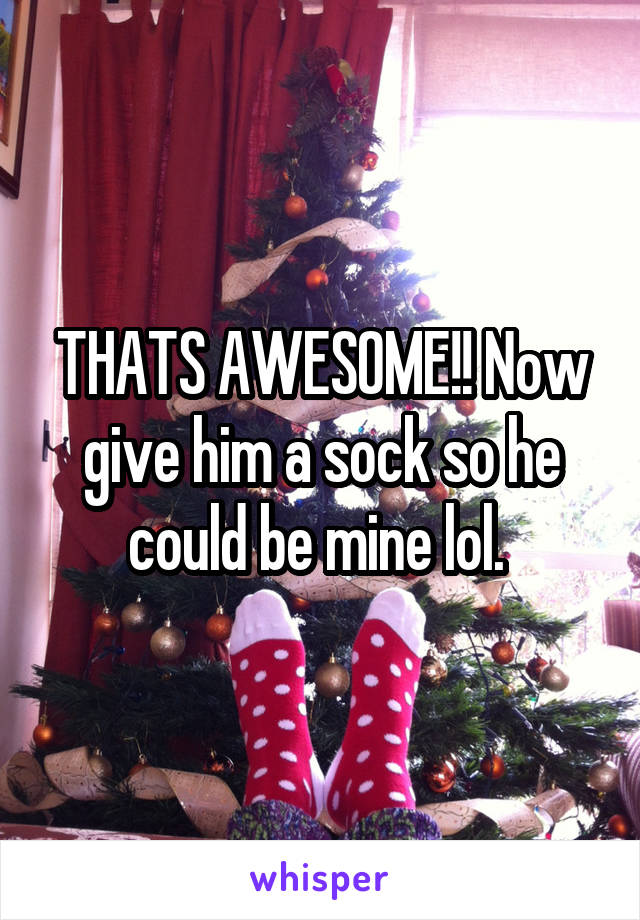 THATS AWESOME!! Now give him a sock so he could be mine lol. 