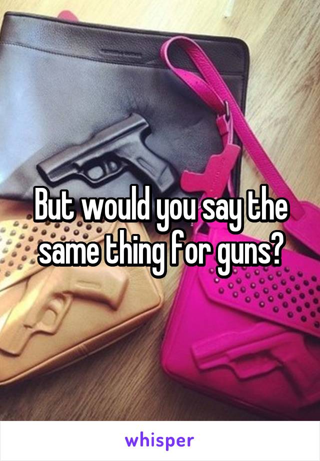 But would you say the same thing for guns?