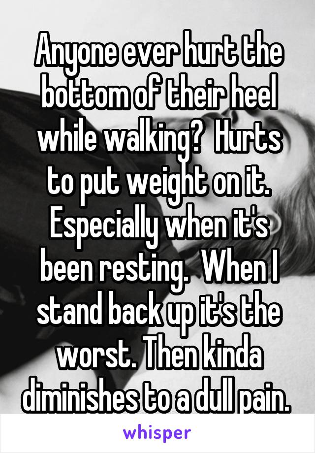 Anyone ever hurt the bottom of their heel while walking?  Hurts to put weight on it. Especially when it's been resting.  When I stand back up it's the worst. Then kinda diminishes to a dull pain. 