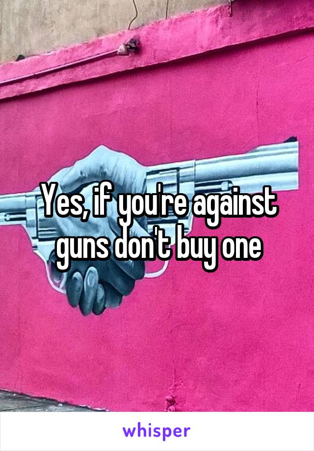 Yes, if you're against guns don't buy one