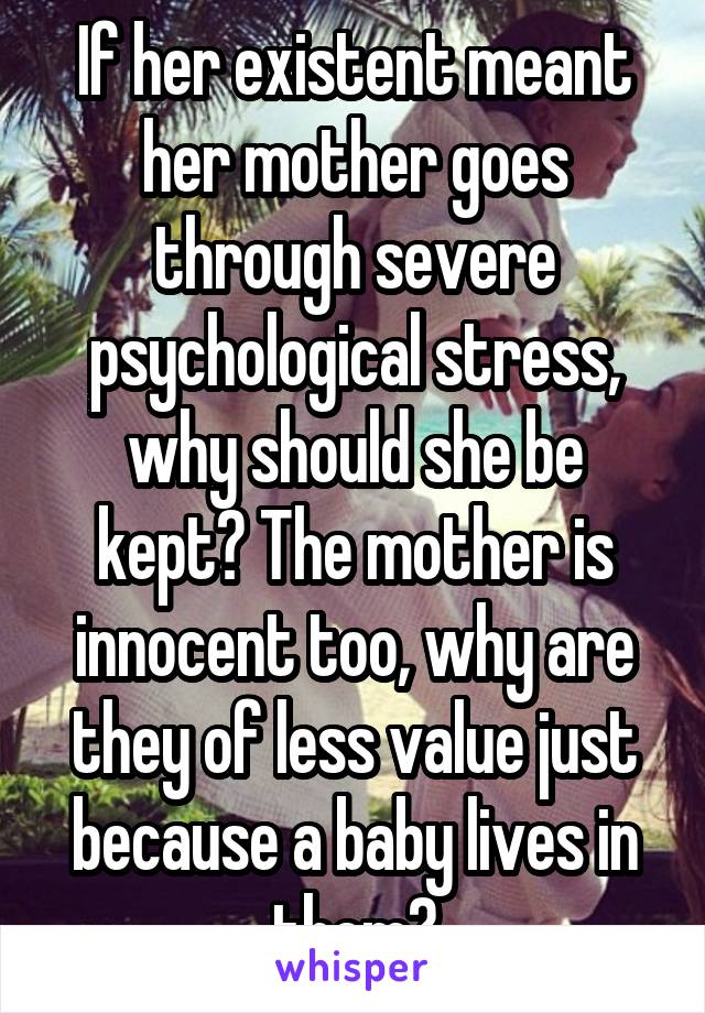 If her existent meant her mother goes through severe psychological stress, why should she be kept? The mother is innocent too, why are they of less value just because a baby lives in them?