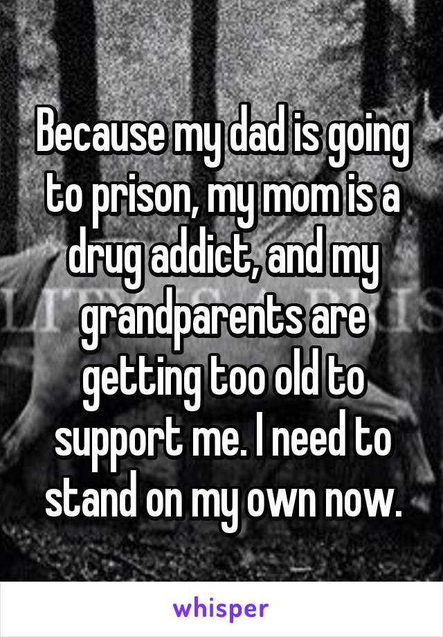 Because my dad is going to prison, my mom is a drug addict, and my grandparents are getting too old to support me. I need to stand on my own now.
