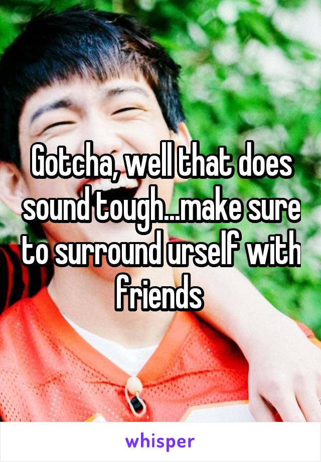 Gotcha, well that does sound tough...make sure to surround urself with friends 