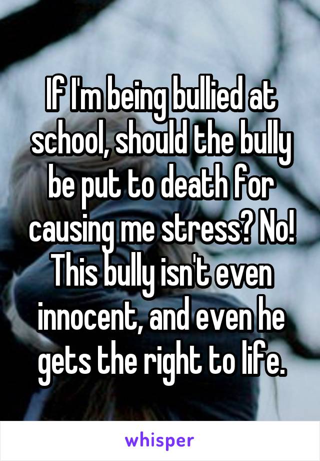 If I'm being bullied at school, should the bully be put to death for causing me stress? No! This bully isn't even innocent, and even he gets the right to life.