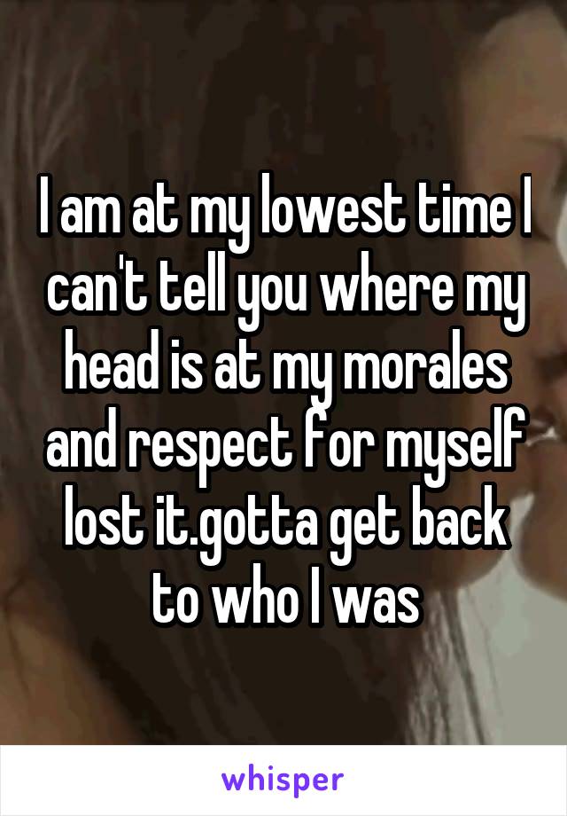 I am at my lowest time I can't tell you where my head is at my morales and respect for myself lost it.gotta get back to who I was