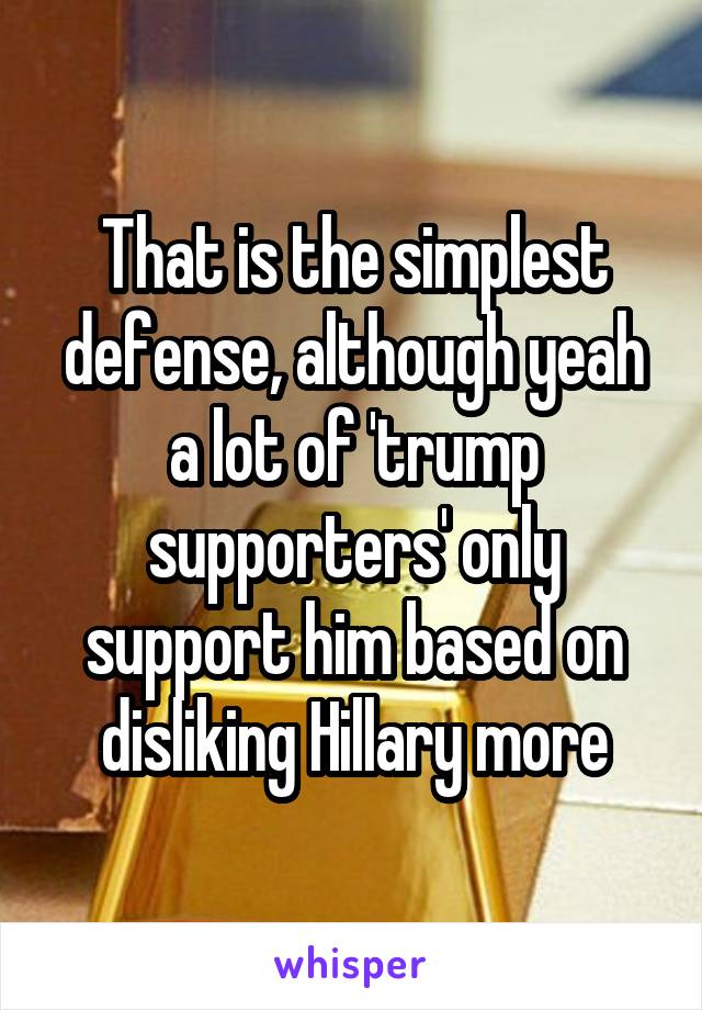 That is the simplest defense, although yeah a lot of 'trump supporters' only support him based on disliking Hillary more