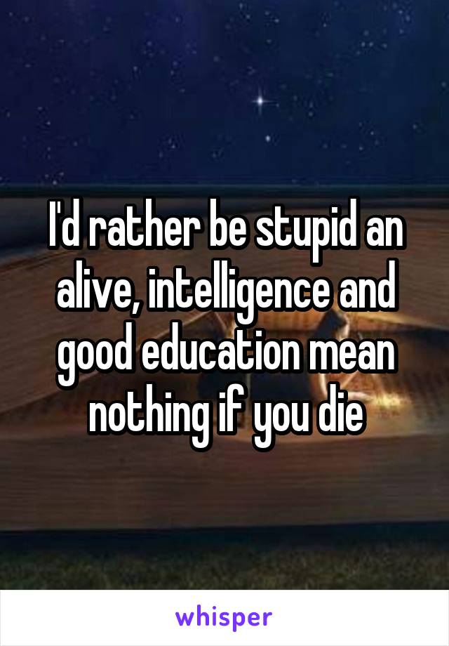 I'd rather be stupid an alive, intelligence and good education mean nothing if you die