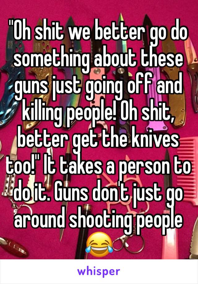 "Oh shit we better go do something about these guns just going off and killing people! Oh shit, better get the knives too!" It takes a person to do it. Guns don't just go around shooting people 😂