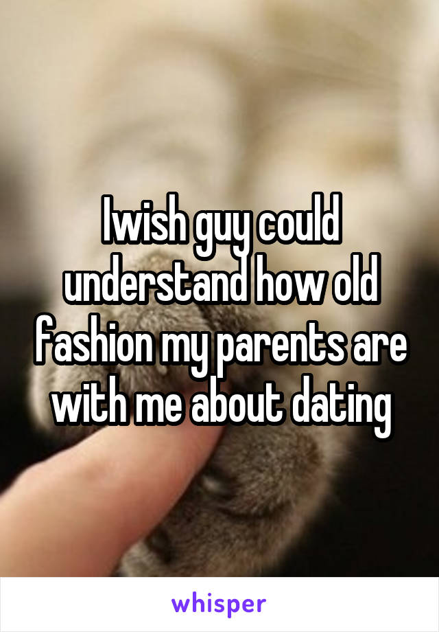 Iwish guy could understand how old fashion my parents are with me about dating