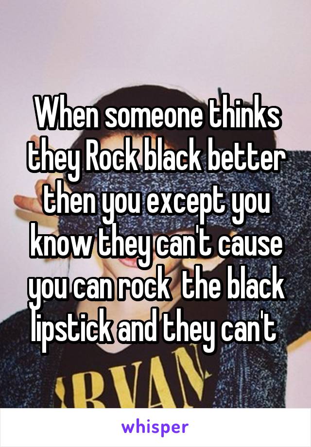 When someone thinks they Rock black better then you except you know they can't cause you can rock  the black lipstick and they can't 