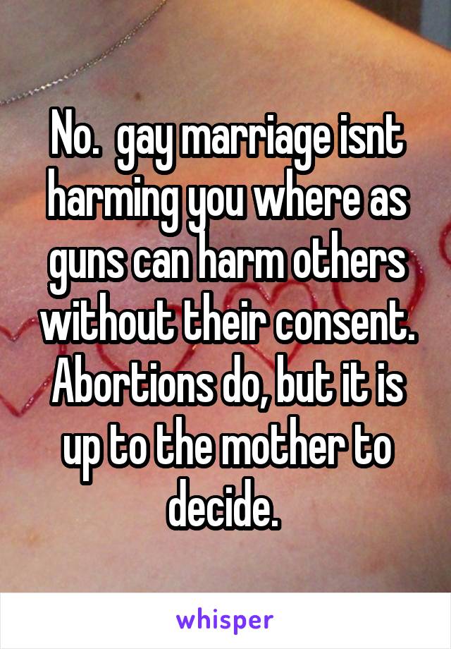 No.  gay marriage isnt harming you where as
guns can harm others without their consent. Abortions do, but it is up to the mother to decide. 