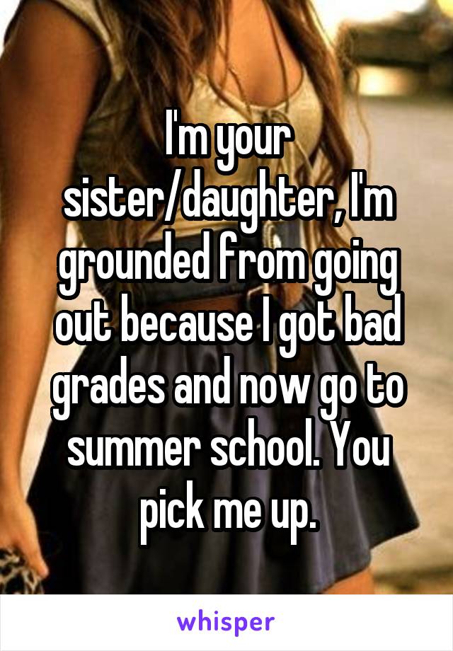 I'm your sister/daughter, I'm grounded from going out because I got bad grades and now go to summer school. You pick me up.