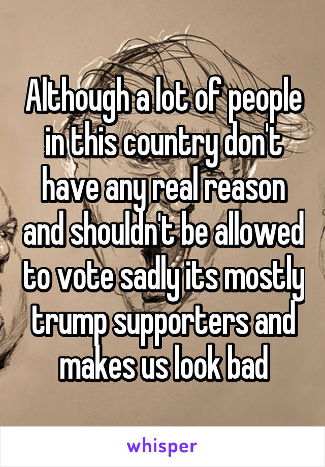 Although a lot of people in this country don't have any real reason and shouldn't be allowed to vote sadly its mostly trump supporters and makes us look bad