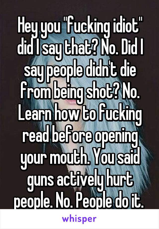 Hey you "fucking idiot" did I say that? No. Did I say people didn't die from being shot? No. Learn how to fucking read before opening your mouth. You said guns actively hurt people. No. People do it. 