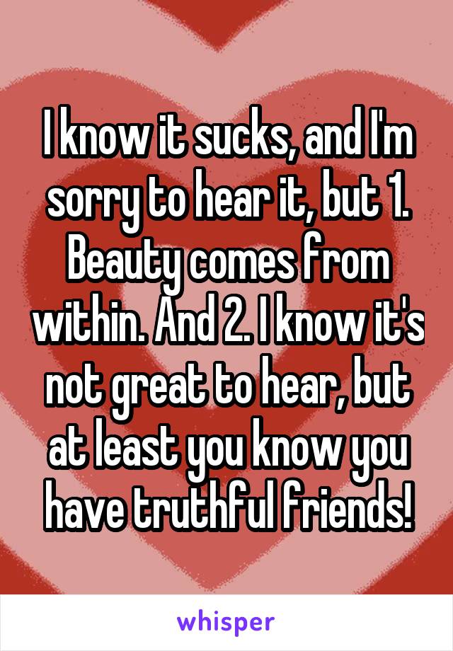 I know it sucks, and I'm sorry to hear it, but 1. Beauty comes from within. And 2. I know it's not great to hear, but at least you know you have truthful friends!