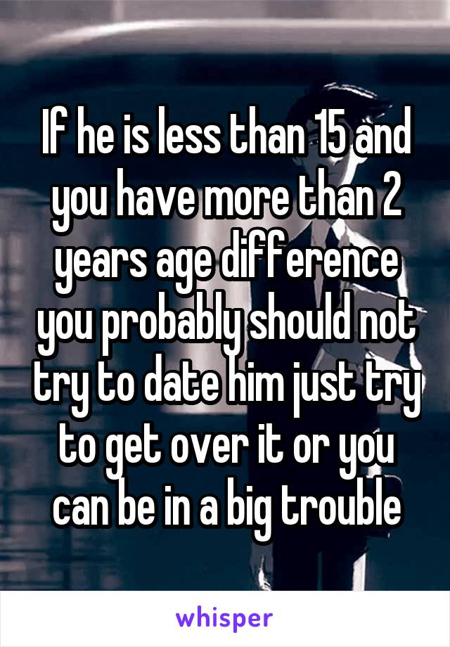 If he is less than 15 and you have more than 2 years age difference you probably should not try to date him just try to get over it or you can be in a big trouble