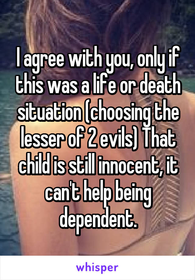 I agree with you, only if this was a life or death situation (choosing the lesser of 2 evils) That child is still innocent, it can't help being dependent.