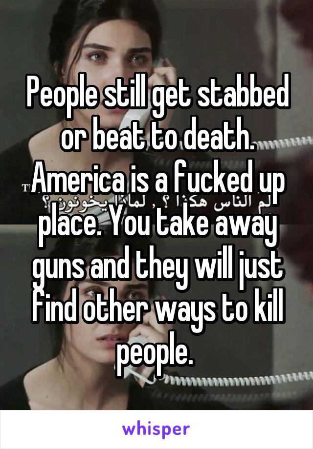 People still get stabbed or beat to death. America is a fucked up place. You take away guns and they will just find other ways to kill people. 