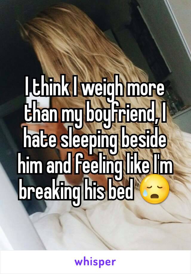 I think I weigh more than my boyfriend, I hate sleeping beside him and feeling like I'm breaking his bed 😥