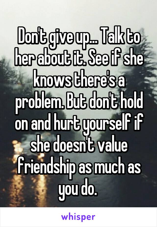 Don't give up... Talk to her about it. See if she knows there's a problem. But don't hold on and hurt yourself if she doesn't value friendship as much as you do. 