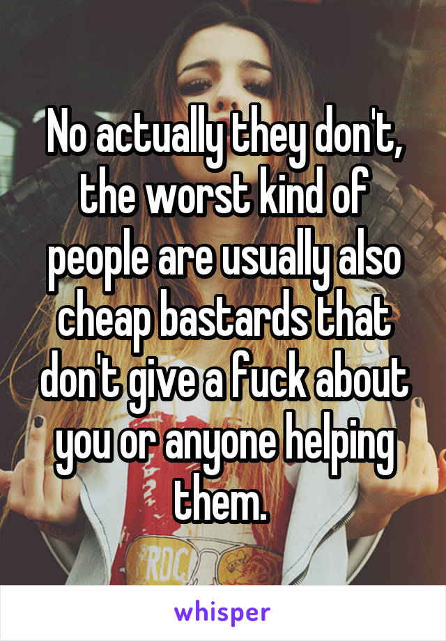 No actually they don't, the worst kind of people are usually also cheap bastards that don't give a fuck about you or anyone helping them. 
