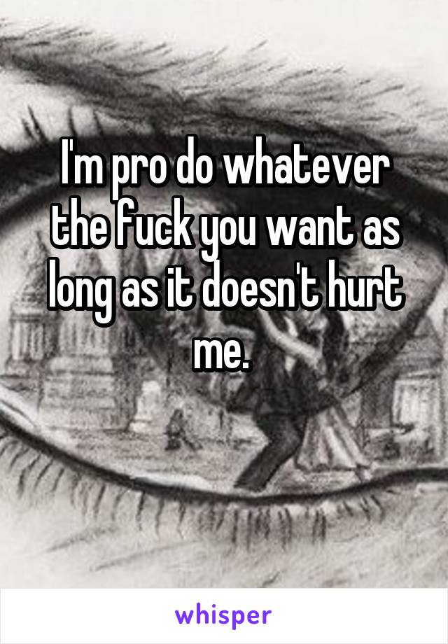 I'm pro do whatever the fuck you want as long as it doesn't hurt me. 

