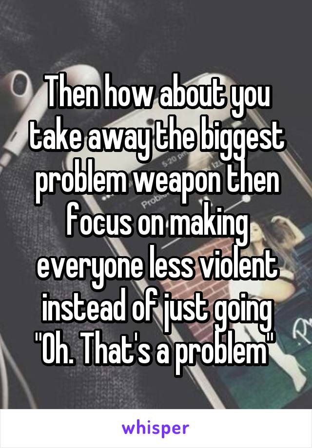 Then how about you take away the biggest problem weapon then focus on making everyone less violent instead of just going "Oh. That's a problem" 