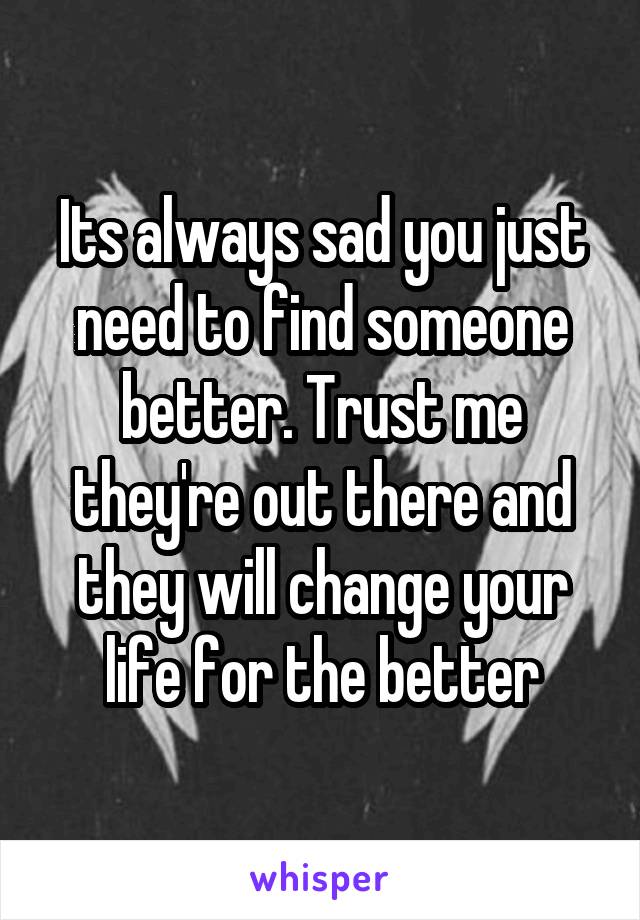 Its always sad you just need to find someone better. Trust me they're out there and they will change your life for the better