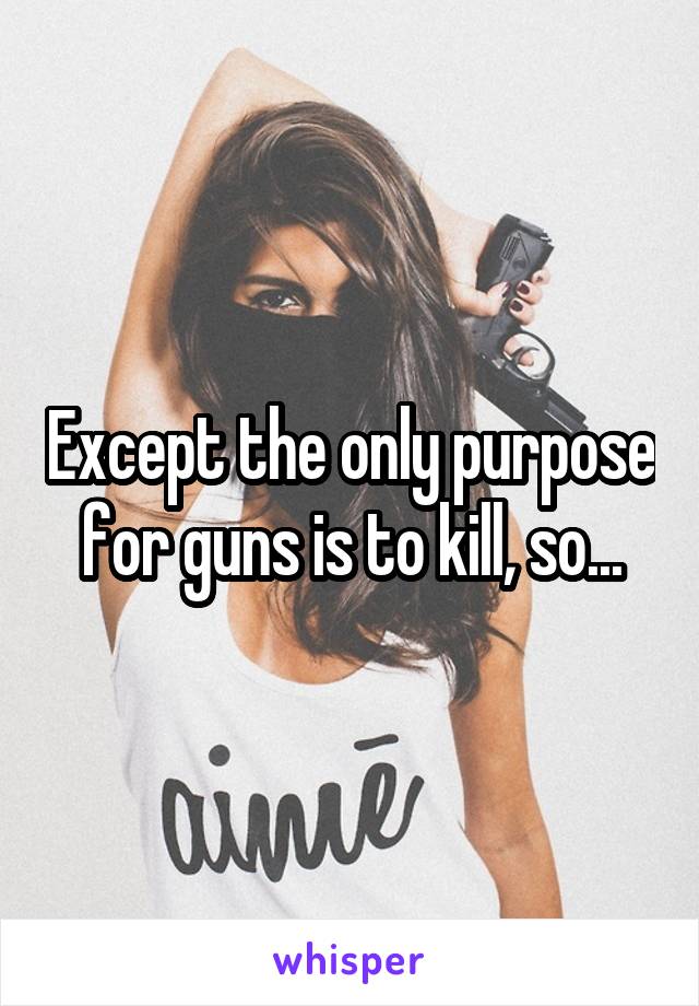 Except the only purpose for guns is to kill, so...