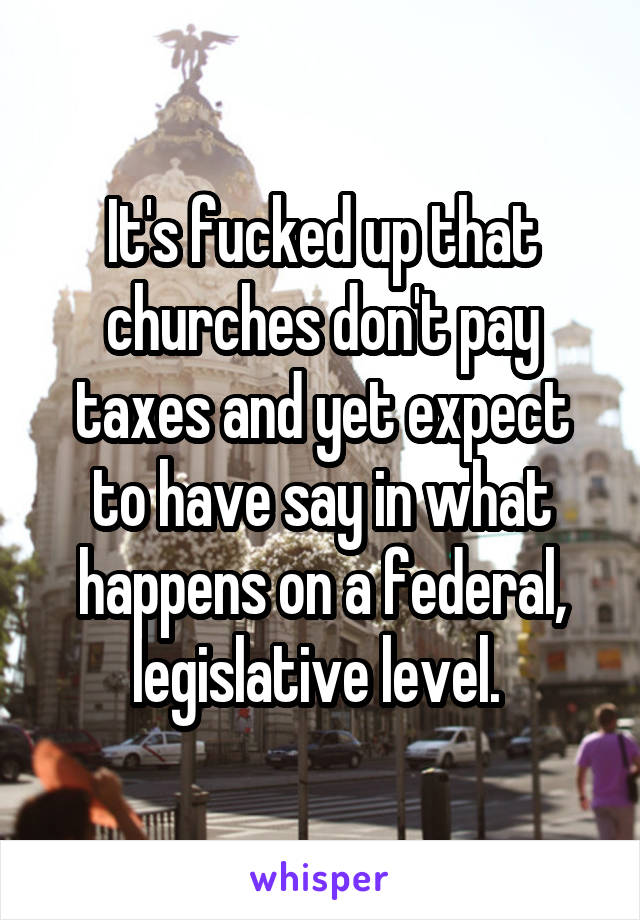 It's fucked up that churches don't pay taxes and yet expect to have say in what happens on a federal, legislative level. 