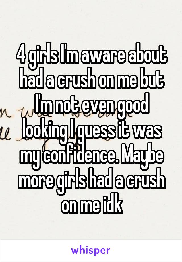 4 girls I'm aware about had a crush on me but I'm not even good looking I guess it was my confidence. Maybe more girls had a crush on me idk
