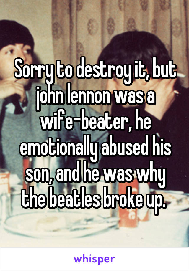 Sorry to destroy it, but john lennon was a wife-beater, he emotionally abused his son, and he was why the beatles broke up. 