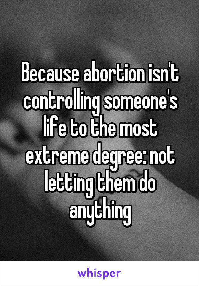 Because abortion isn't controlling someone's life to the most extreme degree: not letting them do anything