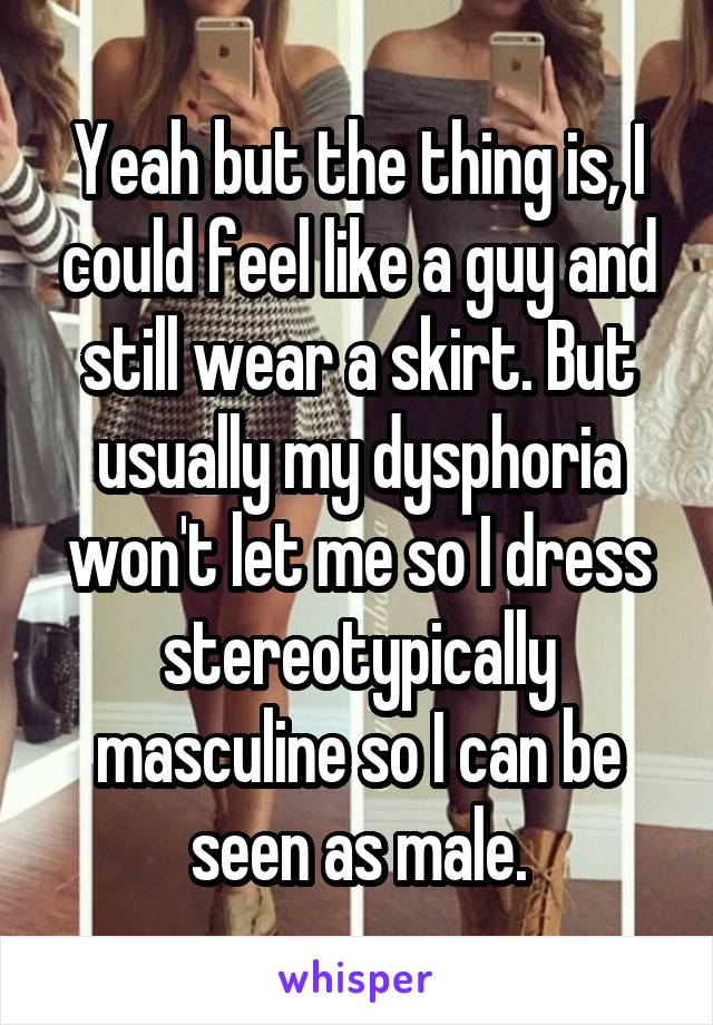 Yeah but the thing is, I could feel like a guy and still wear a skirt. But usually my dysphoria won't let me so I dress stereotypically masculine so I can be seen as male.