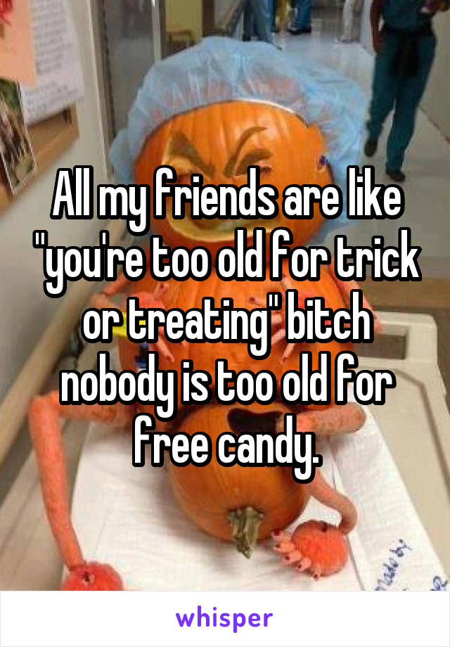 All my friends are like "you're too old for trick or treating" bitch nobody is too old for free candy.