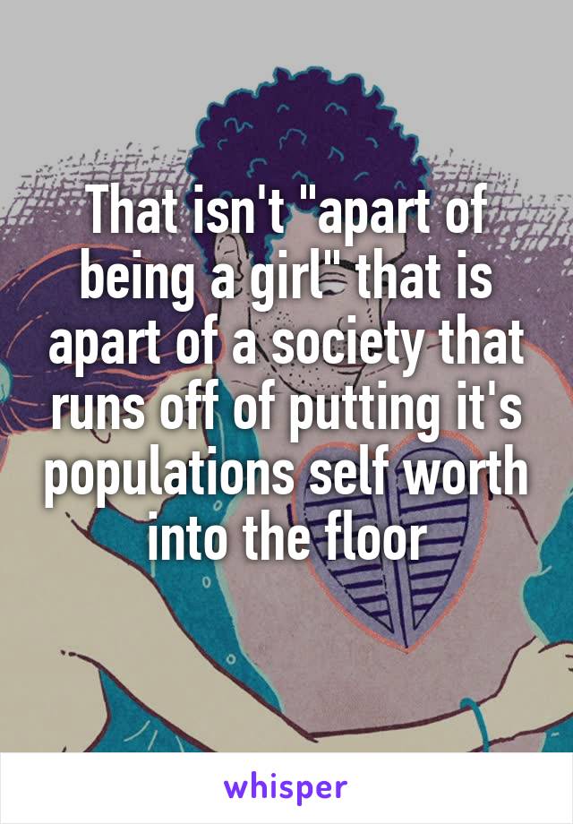 That isn't "apart of being a girl" that is apart of a society that runs off of putting it's populations self worth into the floor
