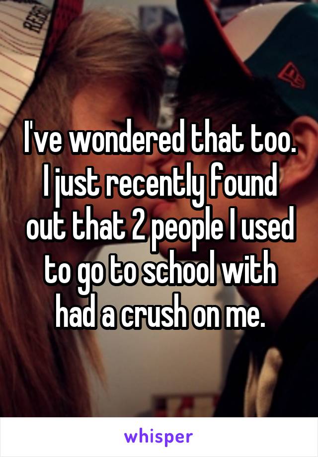 I've wondered that too. I just recently found out that 2 people I used to go to school with had a crush on me.