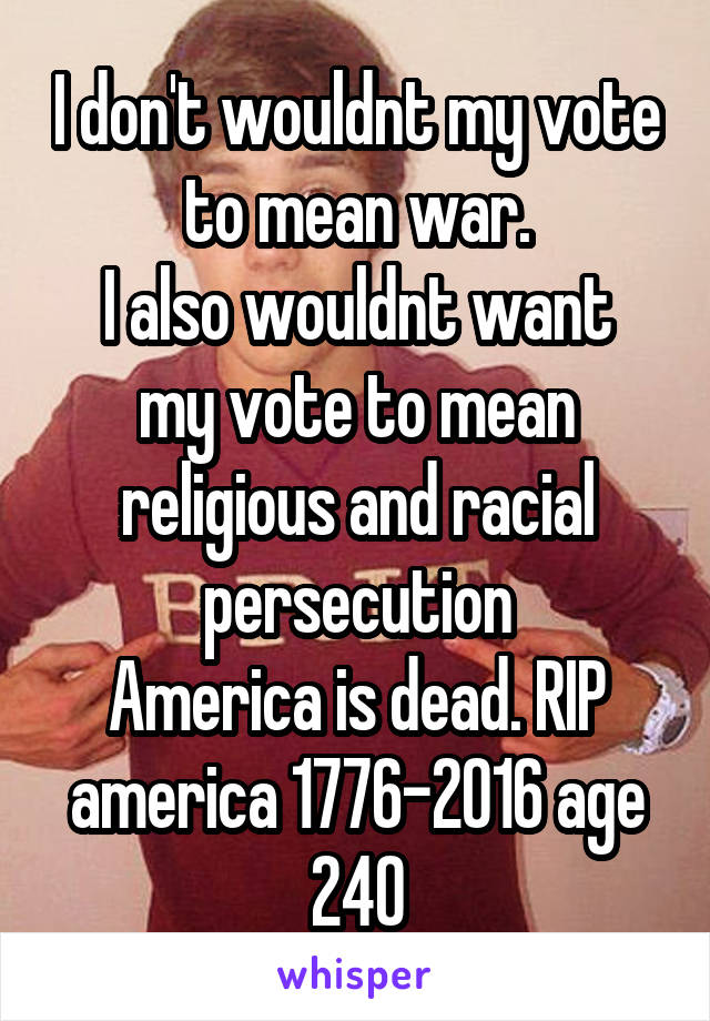 I don't wouldnt my vote to mean war.
I also wouldnt want my vote to mean religious and racial persecution
America is dead. RIP america 1776-2016 age 240