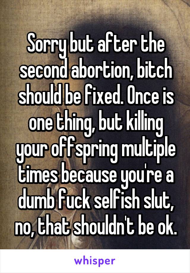 Sorry but after the second abortion, bitch should be fixed. Once is one thing, but killing your offspring multiple times because you're a dumb fuck selfish slut, no, that shouldn't be ok.