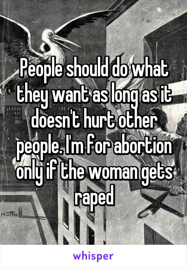 People should do what they want as long as it doesn't hurt other people. I'm for abortion only if the woman gets raped