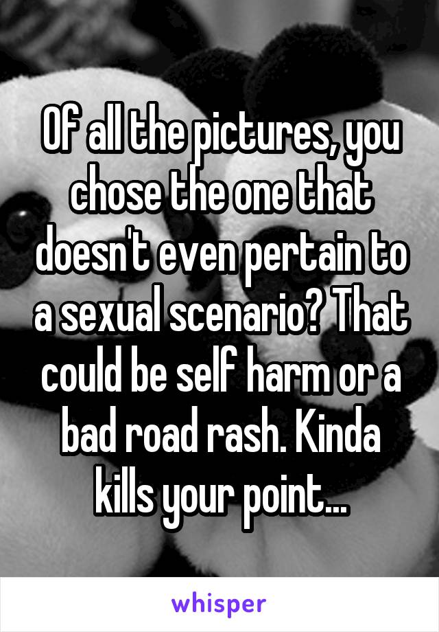 Of all the pictures, you chose the one that doesn't even pertain to a sexual scenario? That could be self harm or a bad road rash. Kinda kills your point...
