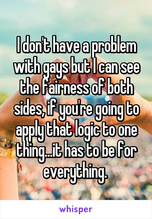 I don't have a problem with gays but I can see the fairness of both sides, if you're going to apply that logic to one thing...it has to be for everything. 