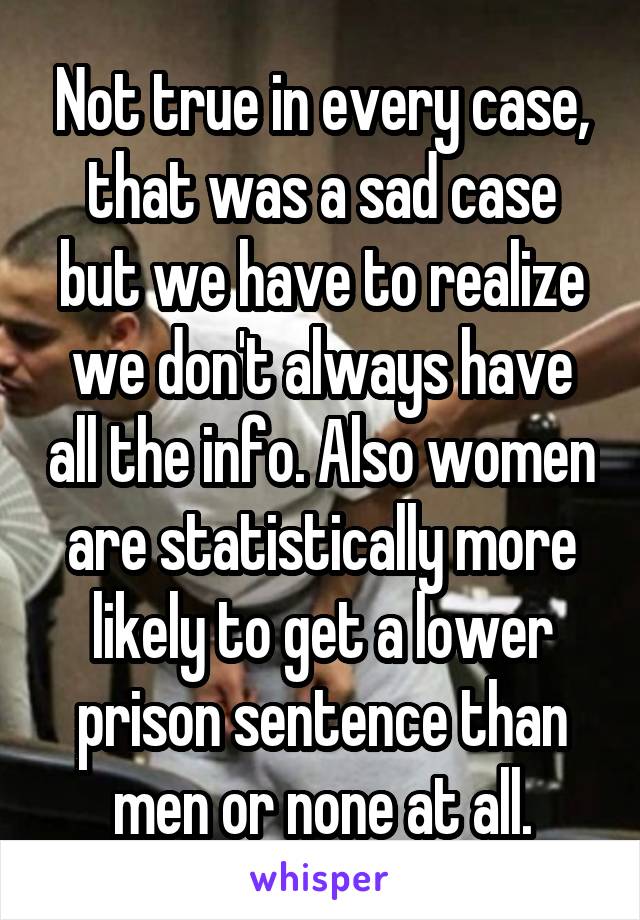 Not true in every case, that was a sad case but we have to realize we don't always have all the info. Also women are statistically more likely to get a lower prison sentence than men or none at all.