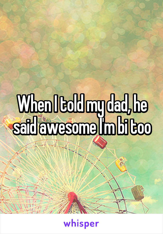 When I told my dad, he said awesome I'm bi too