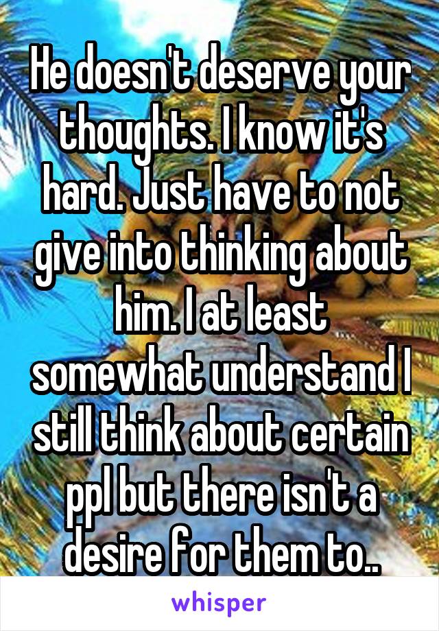 He doesn't deserve your thoughts. I know it's hard. Just have to not give into thinking about him. I at least somewhat understand I still think about certain ppl but there isn't a desire for them to..