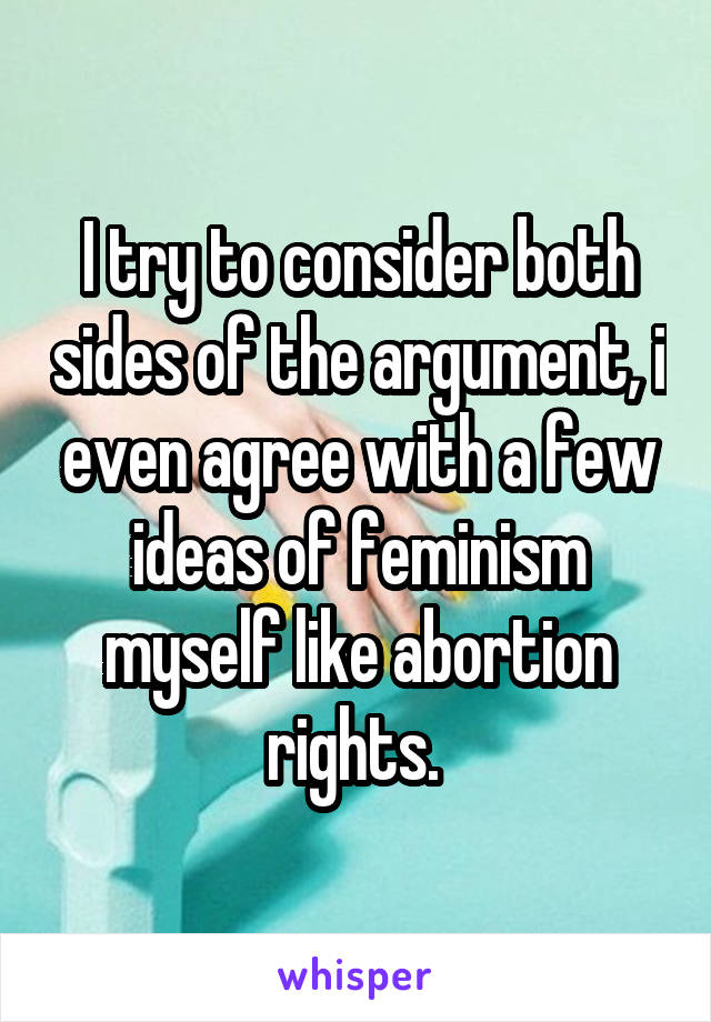 I try to consider both sides of the argument, i even agree with a few ideas of feminism myself like abortion rights. 